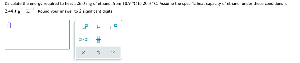 Calculate the energy required to heat 526.0 mg of ethanol from 10.9 °C to 20.3 °C. Assume the specific heat capacity of ethanol under these conditions is
- 1
Round your answer to 2 significant digits.
1
2.44 J'g K
x10
