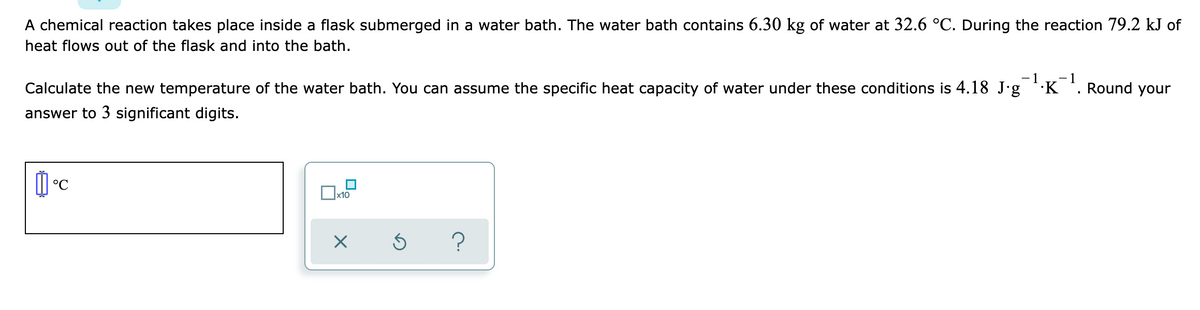 A chemical reaction takes place inside a flask submerged in a water bath. The water bath contains 6.30 kg of water at 32.6 °C. During the reaction 79.2 kJ of
heat flows out of the flask and into the bath.
- 1
- 1
Calculate the new temperature of the water bath. You can assume the specific heat capacity of water under these conditions is 4.18 J'g ·K '. Round your
answer to 3 significant digits.
°C
