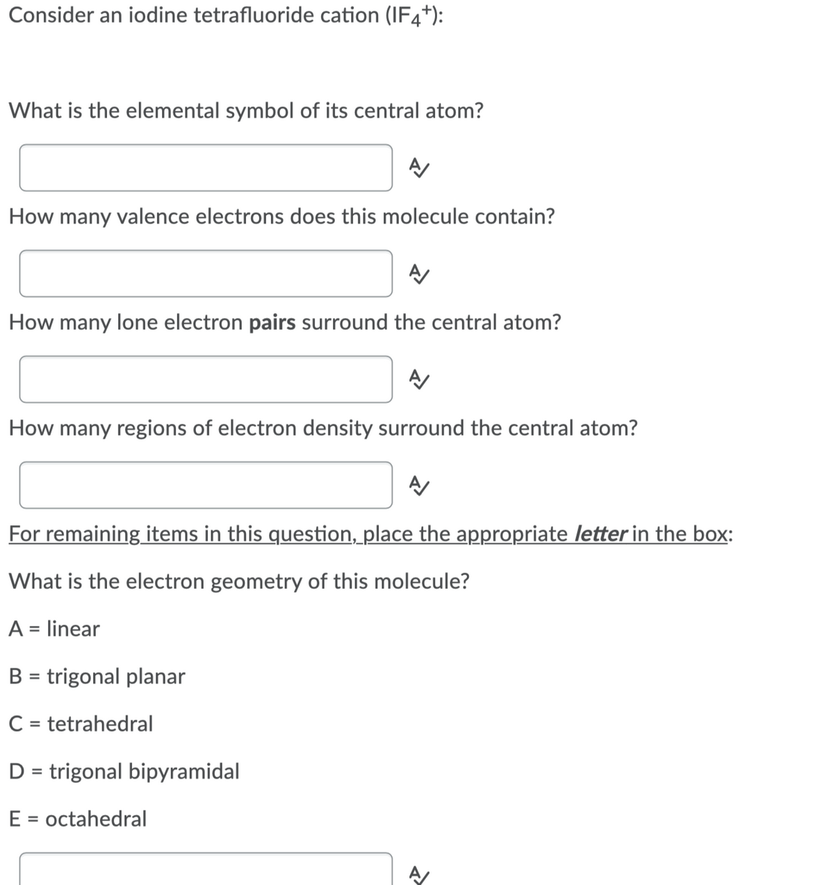 Consider an iodine tetrafluoride cation (IF4*):
What is the elemental symbol of its central atom?
How many valence electrons does this molecule contain?
How many lone electron pairs surround the central atom?
How many regions of electron density surround the central atom?
For remaining items in this question, place the appropriate letter in the box:
What is the electron geometry of this molecule?
A = linear
B = trigonal planar
C = tetrahedral
%3D
D = trigonal bipyramidal
E =
octahedral
