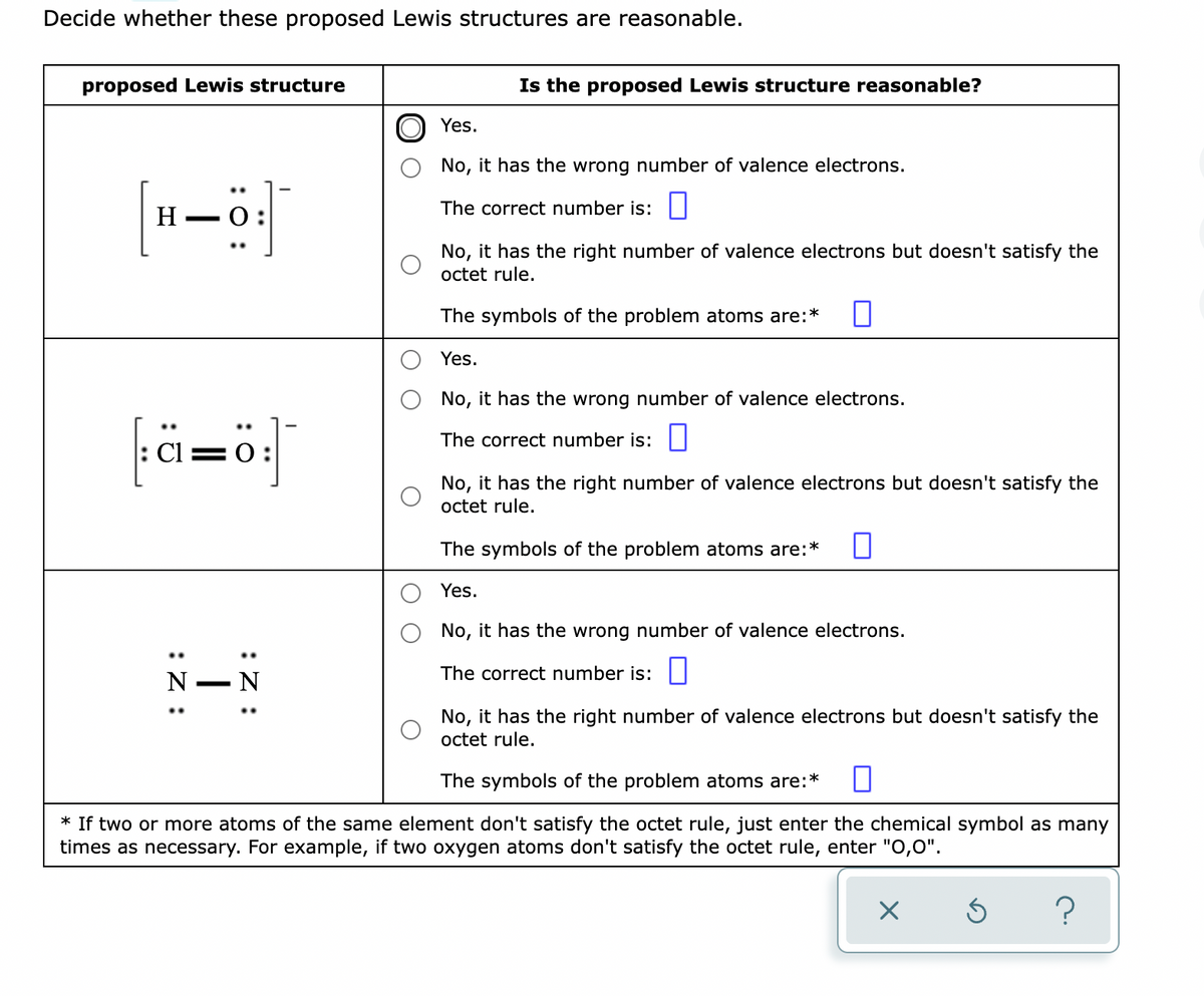 Decide whether these proposed Lewis structures are reasonable.
proposed Lewis structure
Is the proposed Lewis structure reasonable?
Yes.
No, it has the wrong number of valence electrons.
H –0
The correct number is:||
No, it has the right number of valence electrons but doesn't satisfy the
octet rule.
The symbols of the problem atoms are:*
Yes.
No, it has the wrong number of valence electrons.
ä=ö|
The correct number is: ||
: Cl =0:
No, it has the right number of valence electrons but doesn't satisfy the
octet rule.
The symbols of the problem atoms are:*
Yes.
No, it has the wrong number of valence electrons.
The correct number is:
N
No, it has the right number of valence electrons but doesn't satisfy the
octet rule.
The symbols of the problem atoms are:*
* If two or more atoms of the same element don't satisfy the octet rule, just enter the chemical symbol as many
times as necessary. For example, if two oxygen atoms don't satisfy the octet rule, enter "O,0".
:Z :
:Z :
