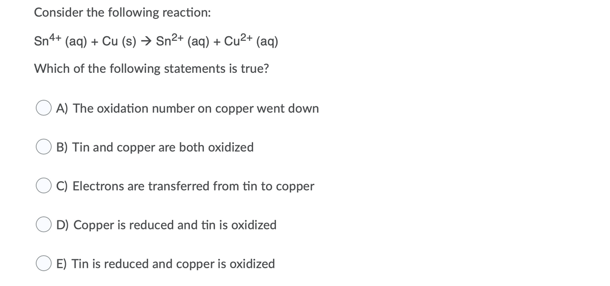 Consider the following reaction:
Sn4+ (aq) + Cu (s) → Sn²+ (aq) + Cu2+ (aq)
Which of the following statements is true?
A) The oxidation number on copper went down
B) Tin and copper are both oxidized
C) Electrons are transferred from tin to copper
D) Copper is reduced and tin is oxidized
E) Tin is reduced and copper is oxidized
