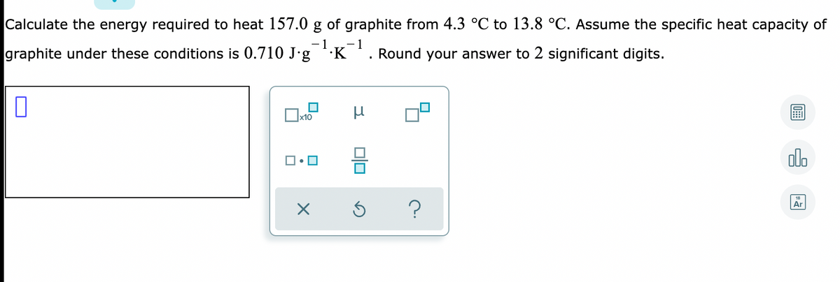 Calculate the energy required to heat 157.0 g of graphite from 4.3 °C to 13.8 °C. Assume the specific heat capacity of
- 1
- 1
graphite under these conditions is 0.710 J•g K. Round your answer to 2 significant digits.
alo
Ar
Dlo
