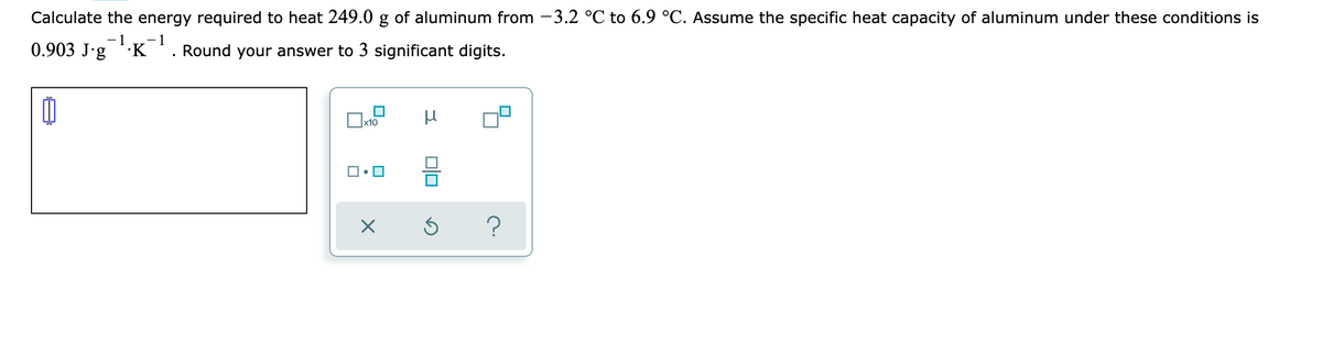 Calculate the energy required to heat 249.0 g of aluminum from -3.2 °C to 6.9 °C. Assume the specific heat capacity of aluminum under these conditions is
- 1
-1
0.903 J'g K '. Round your answer to 3 significant digits.
Ox10
