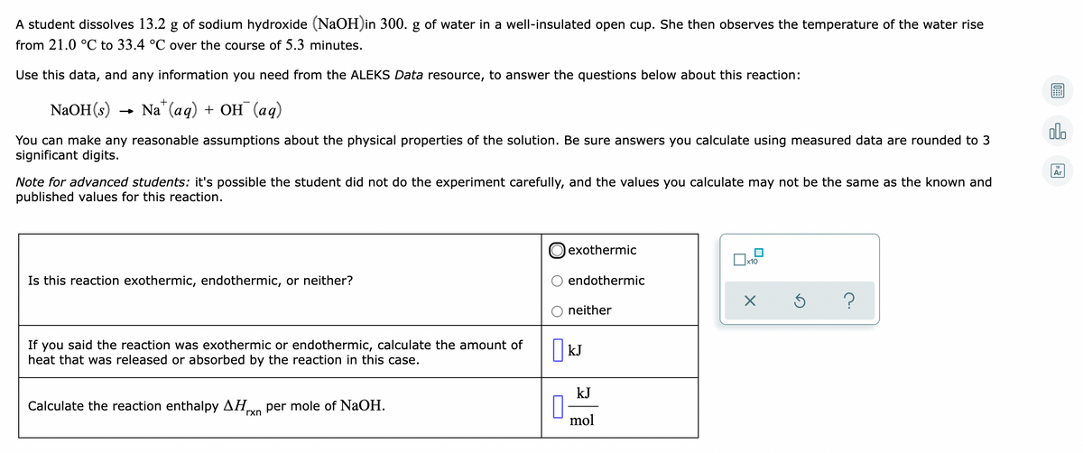 A student dissolves 13.2 g of sodium hydroxide (NaOH)in 300. g of water in a well-insulated open cup. She then observes the temperature of the water rise
from 21.0 °C to 33.4 °C over the course of 5.3 minutes.
Use this data, and any information you need from the ALEKS Data resource, to answer the questions below about this reaction:
+
NaOH (s) — Na" (ад) + ОН (ад)
olo
You can make any reasonable assumptions about the physical properties of the solution. Be sure answers you calculate using measured data are rounded to 3
significant digits.
Ar
Note for advanced students: it's possible the student did not do the experiment carefully, and the values you calculate may not be the same as the known and
published values for this reaction.
exothermic
x10
Is this reaction exothermic, endothermic, or neither?
endothermic
neither
If you said the reaction was exothermic or endothermic, calculate the amount of
heat that was released or absorbed by the reaction in this case.
kJ
kJ
Calculate the reaction enthalpy AH
per mole of NaOH.
rxn
mol
