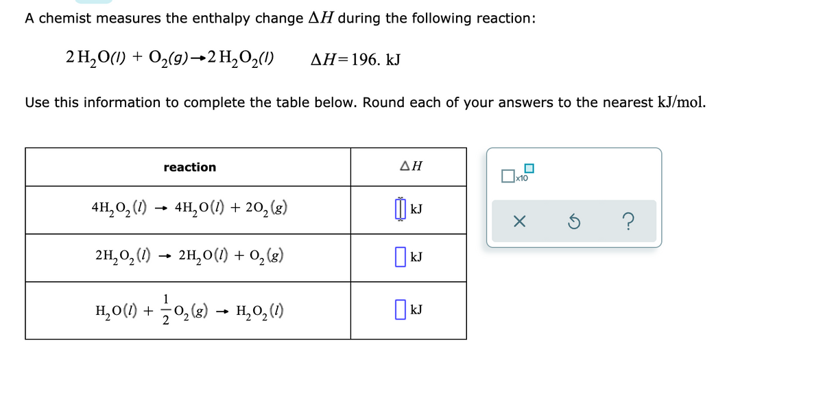 A chemist measures the enthalpy change AH during the following reaction:
2 H,O(1) + O2(9)→2 H,O2(1)
ДН-196. kJ
Use this information to complete the table below. Round each of your answers to the nearest kJ/mol.
reaction
ΔΗ
x10
4H, 0, (1) → 4H,0(1) + 20, (g)
kJ
2H,0, (1) → 2H,0(1) + 0, (g)
I kJ
1
H,0(1) + 0,(2) - H,0,)
H,0, (1)
O kJ
