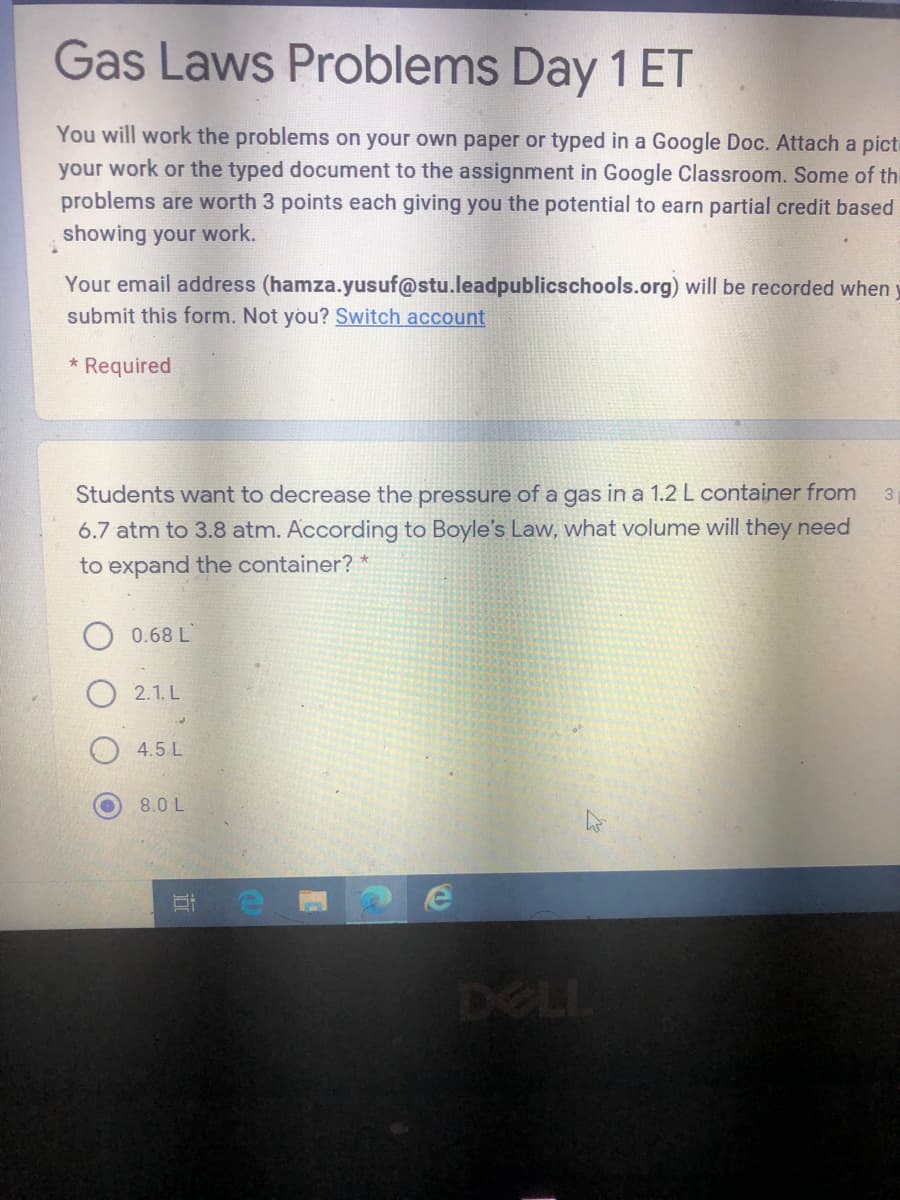 Gas Laws Problems Day 1 ET
You will work the problems on your own paper or typed in a Google Doc. Attach a picte
your work or the typed document to the assignment in Google Classroom. Some of th-
problems are worth 3 points each giving you the potential to earn partial credit based
showing your work.
Your email address (hamza.yusuf@stu.leadpublicschools.org) will be recorded when y
submit this form. Not you? Switch account
* Required
Students want to decrease the pressure of a gas in a 1.2 L container from
3
6.7 atm to 3.8 atm. According to Boyle's Law, what volume will they need
to expand the container? *
0.68 L
2.1. L
4.5 L
8.0 L
耳e
DELL
