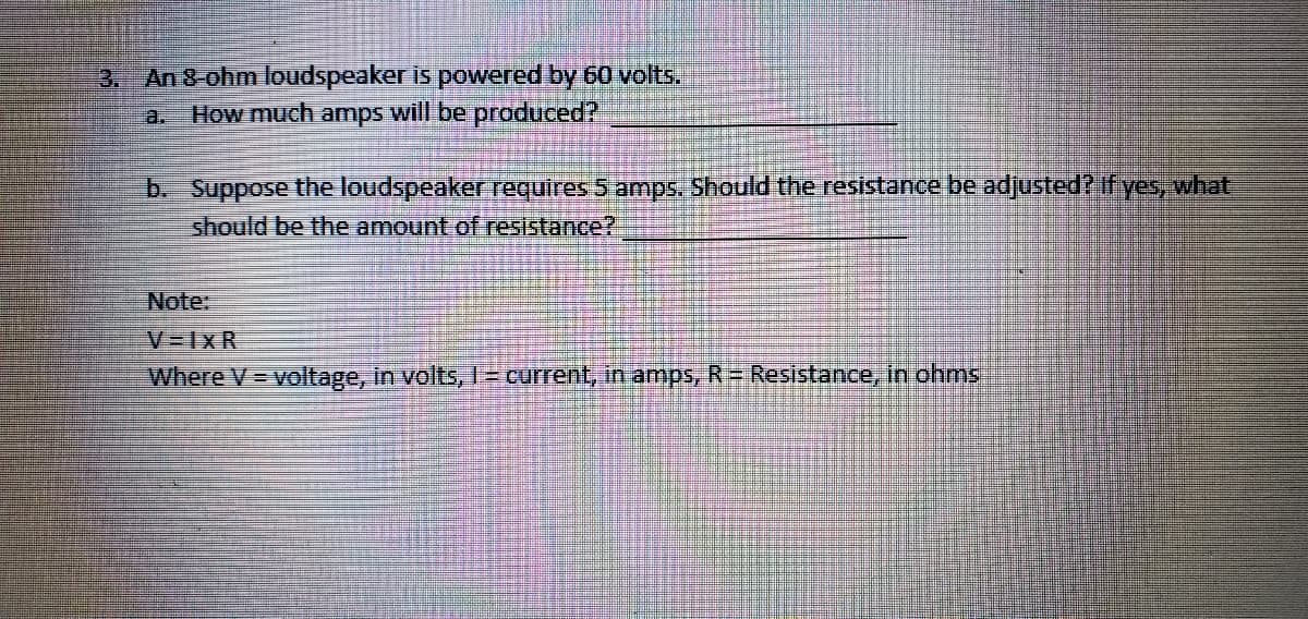3. An 8-ohm loudspeaker is powered by 60 volts.
How much amps will be produced?
a.
b. Suppose the loudspeaker requires 5 amps, Should the resistance be adjusted? If yes, what
should be the amount of resistance?
Note:
V-1xR
Where V = voltage, in volts, 1= current, in amps, R Resistance, in ohms
