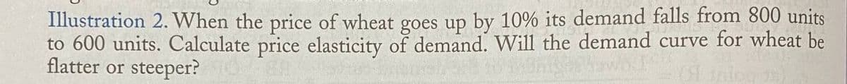 Illustration 2. When the price of wheat goes up by 10% its demand falls from 800 units
to 600 units. Calculate price elasticity of demand. Will the demand curve for wheat be
flatter or steeper?
