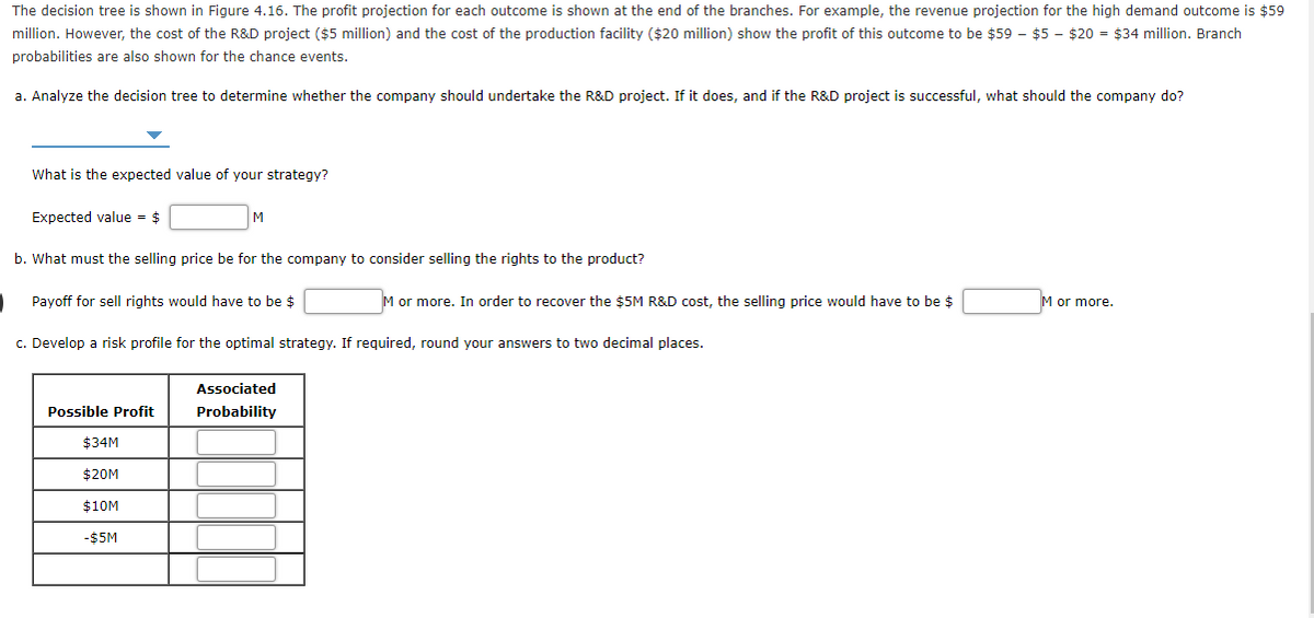 The decision tree is shown in Figure 4.16. The profit projection for each outcome is shown at the end of the branches. For example, the revenue projection for the high demand outcome is $59
million. However, the cost of the R&D project ($5 million) and the cost of the production facility ($20 million) show the profit of this outcome to be $59 - $5 - $20 = $34 million. Branch
probabilities are also shown for the chance events.
a. Analyze the decision tree to determine whether the company should undertake the R&D project. If it does, and
the R&D project is successful, what should the company do?
What is the expected value of your strategy?
Expected value = $
M
b. What must the selling price be for the company to consider selling the rights to the product?
Payoff for sell rights would have to be $
M or more. In order to recover the $5M R&D cost, the selling price would have to be $
M or more.
c. Develop a risk profile for the optimal strategy. If required, round your answers to two decimal places.
Associated
Possible Profit
Probability
$34M
$20M
$10M
-$5M
