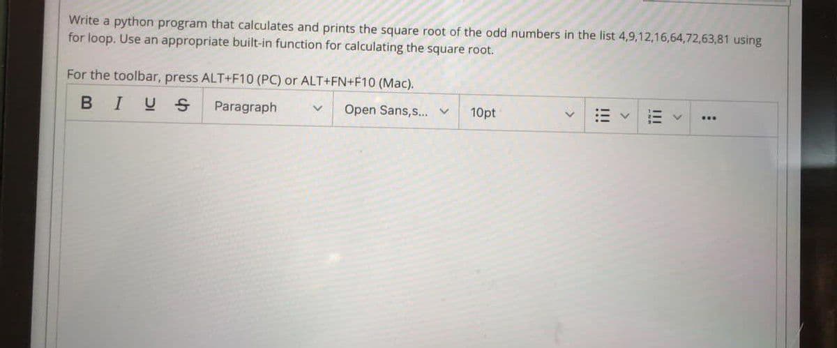 Write a python program that calculates and prints the square root of the odd numbers in the list 4,9,12,16,64,72,63,81 using
for loop. Use an appropriate built-in function for calculating the square root.
For the toolbar, press ALT+F10 (PC) or ALT+FN+F10 (Mac).
BIUS
Paragraph
Open Sans,s... v
10pt
II
!!!
