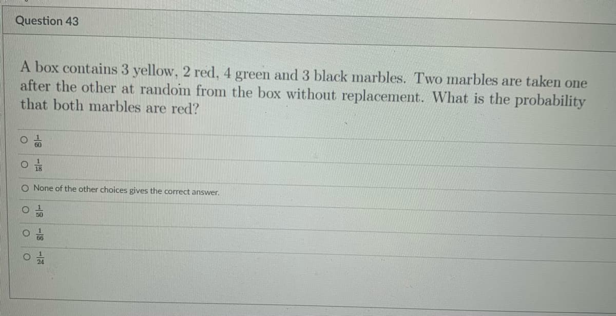 Question 43
A box contains 3 yellow, 2 red, 4 green and3 black marbles. Two marbles are taken one
after the other at randoim from the box without replacement. What is the probability
that both marbles are red?
60
O None of the other choices gives the correct answer.
50
19
