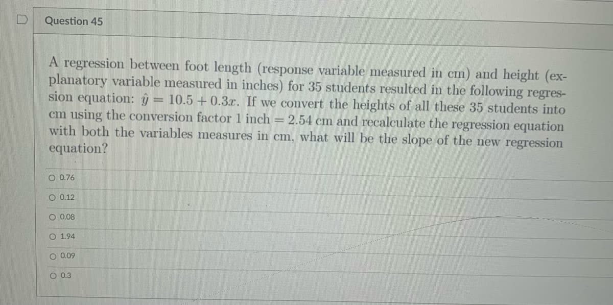 Question 45
A regression between foot length (response variable measured in cm) and height (ex-
planatory variable measured in inches) for 35 students resulted in the following regres-
sion equation: ŷ = 10.5 +0.3r. If we convert the heights of all these 35 students into
cm using the conversion factor 1 inch
with both the variables measures in cm, what will be the slope of the new regression
= 2.54 cm and recalculate the regression equation
equation?
O 0.76
O 0.12
O 0.08
O 1.94
O 0.09
O 0.3
