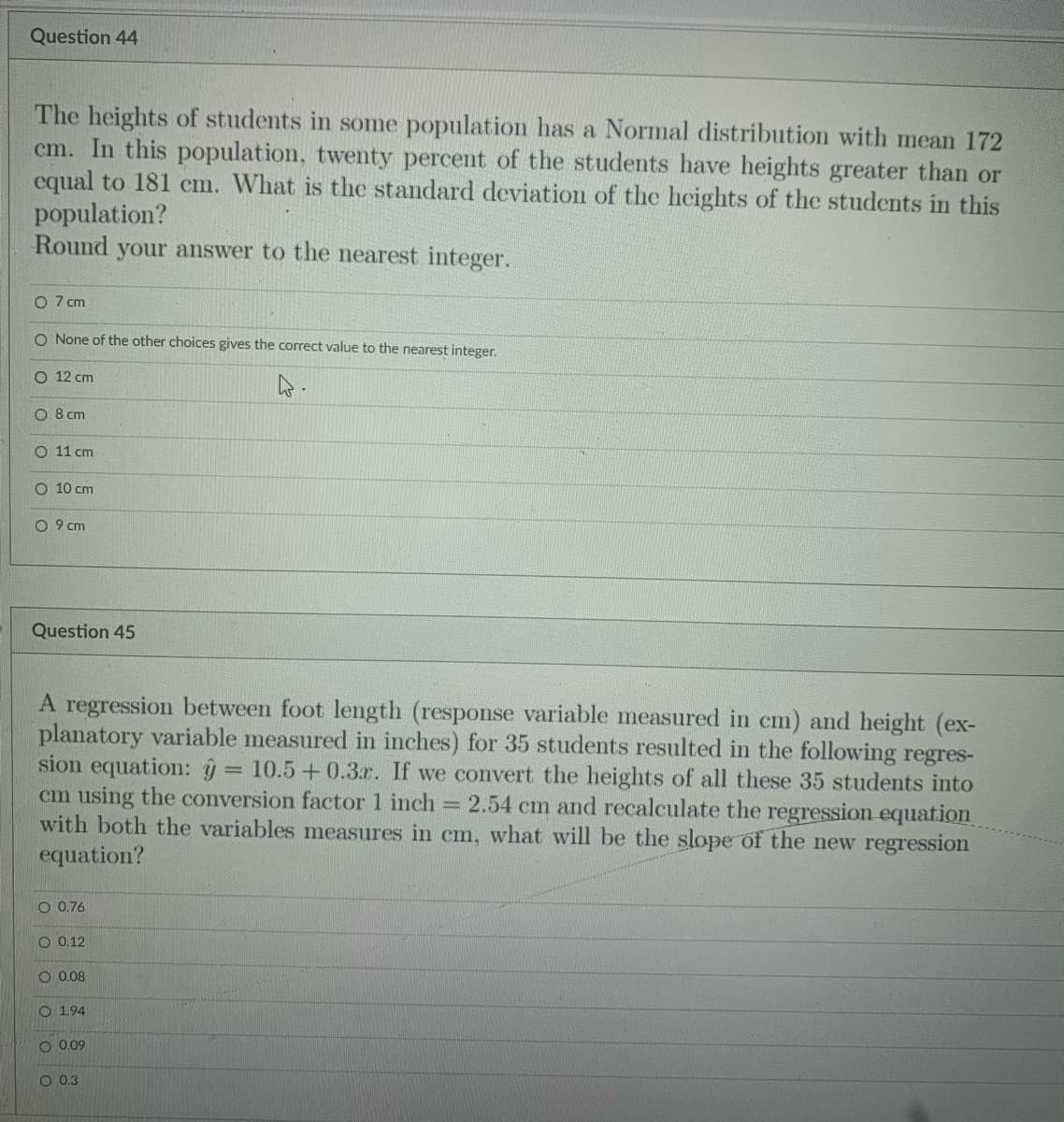 Question 44
The heights of students in some population has a Normal distribution with mean 172
cm. In this population, twenty percent of the students have heights greater than or
equal to 181 cm. What is the standard deviation of the heights of the students in this
population?
Round
your answer to the nearest integer.
O 7 cm
O None of the other choices gives the correct value to the nearest integer.
О 12 ст
O 8 cm
O 11 cm
O 10 cm
O 9 cm
Question 45
A regression between foot length (response variable measured in cm) and height (ex-
planatory variable measured in inches) for 35 students resulted in the following regres-
sion equation: ŷ
cm using the conversion factor 1 inch 2.54 cm and recalculate the regression equation
with both the variables measures in cm, what will be the slope of the new regression
equation?
= 10.5 + 0.3x. If we convert the heights of all these 35 students into
O 0.76
O 0.12
O 0.08
O 1.94
0.09
O 0,3
