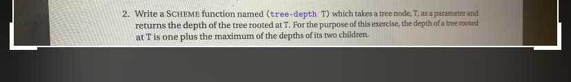 2. Write a SCHEME function named (tree-depth T) which takes a tree node, T, as a parameter and
returns the depth of the tree rooted at T. For the purpose of this exercise, the depth of a tree rooted
at T is one plus the maximum of the depths of its two children.
