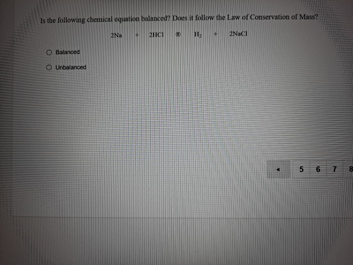 Is the following chemical equation balanced? Does it follow the Law of Conservation of Mass?
2Na
2HCI
H2
2NaCl
O Balanced
O Unbalanced
5 6
