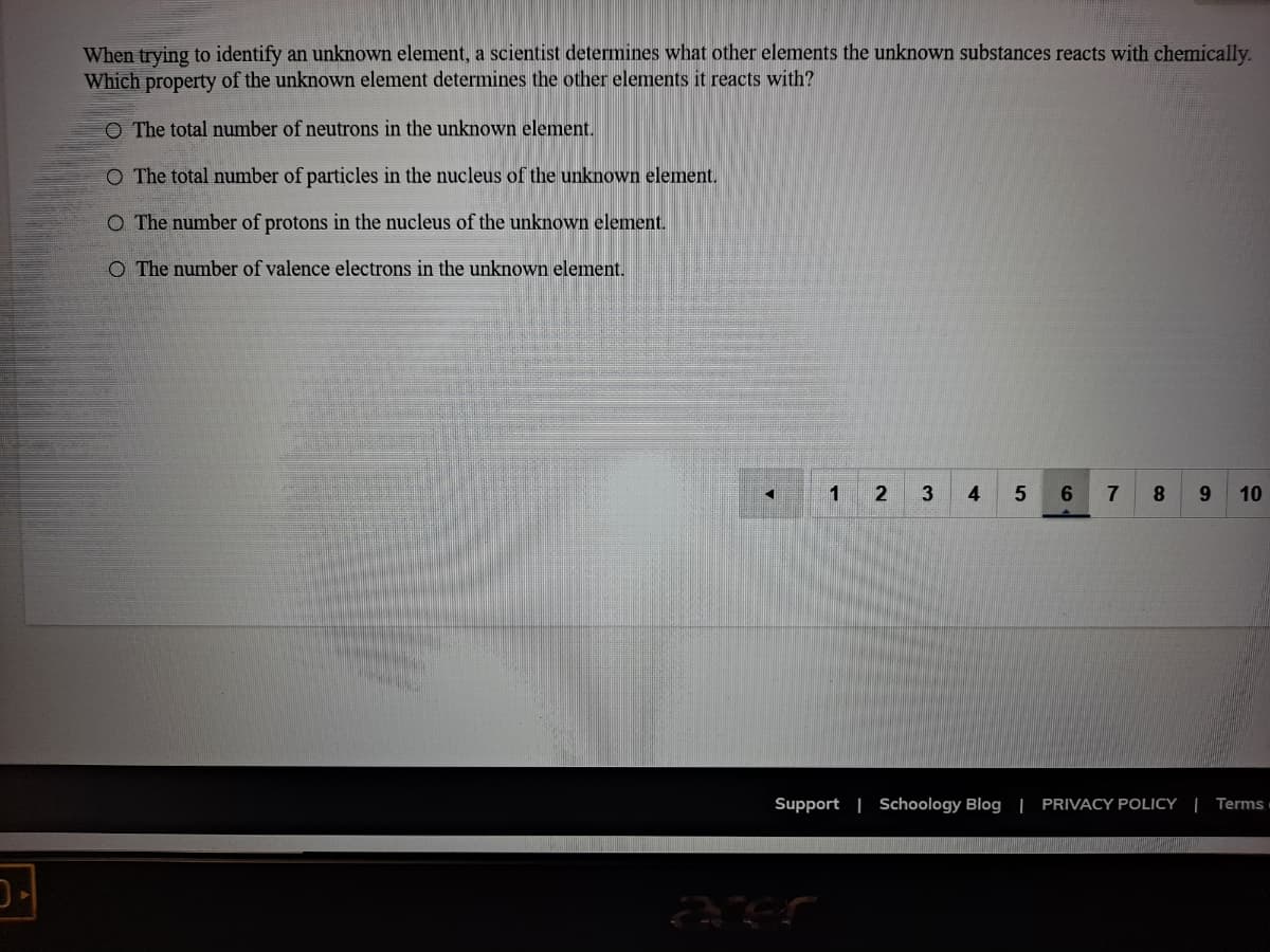 When trying to identify an unknown element, a scientist determines what other elements the unknown substances reacts with chemically.
Which property of the unknown element determines the other elements it reacts with?
O The total number of neutrons in the unknown element.
O The total number of particles in the nucleus of the unknown element.
O The number of protons in the nucleus of the unknown element.
O The number of valence electrons in the unknown element.
1
4
5
7
10
Support | Schoology Blog | PRIVACY POLICY | Terms
