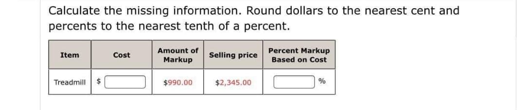 Calculate the missing information. Round dollars to the nearest cent and
percents to the nearest tenth of a percent.
Amount of
Percent Markup
Item
Cost
Selling price
Markup
Based on Cost
Treadmill
24
$990.00
$2,345.00
%
