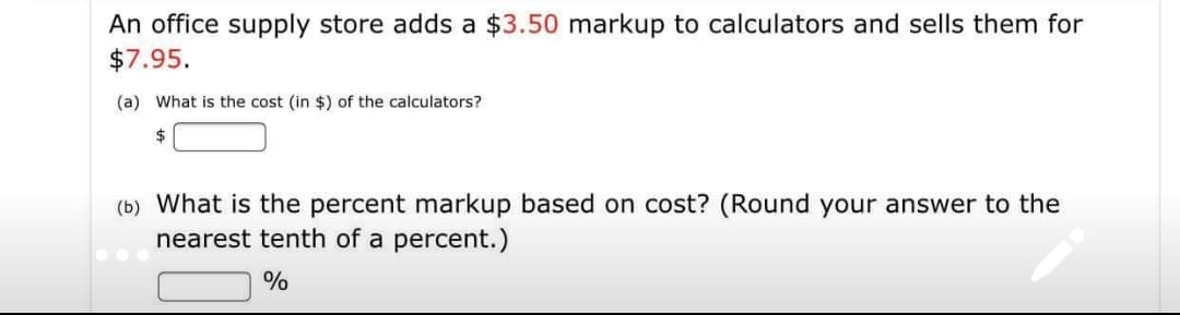 An office supply store adds a $3.50 markup to calculators and sells them for
$7.95.
(a) What is the cost (in $) of the calculators?
2$
(b) What is the percent markup based on cost? (Round your answer to the
nearest tenth of a percent.)
%
