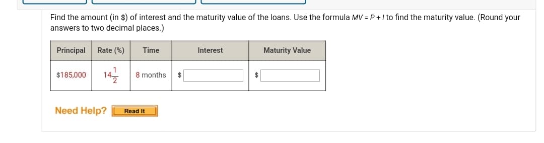 Find the amount (in $) of interest and the maturity value of the loans. Use the formula MV = P+ I to find the maturity value. (Round your
answers to two decimal places.)
Principal
Rate (%)
Time
Interest
Maturity Value
$185,000
142
8 months
$
Need Help?
Read It
