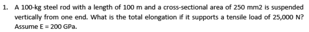 1. A 100-kg steel rod with a length of 100 m and a cross-sectional area of 250 mm2 is suspended
vertically from one end. What is the total elongation if it supports a tensile load of 25,000 N?
Assume E = 200 GPa.