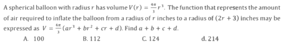 A spherical balloon with radius r has volume V (r) = ³. The function that represents the amount
of air required to inflate the balloon from a radius of r inches to a radius of (2r + 3) inches may be
(ar³ + br² + cr + d). Find a + b + c + d.
expressed as V =
A. 100
B. 112
C. 124
3
d. 214