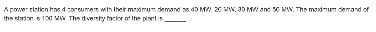 A power station has 4 consumers with their maximum demand as 40 MW, 20 MW, 30 MW and 50 MW. The maximum demand of
the station is 100 MW. The diversity factor of the plant is
