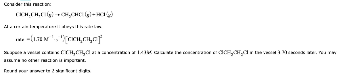 Consider this reaction:
CICH,CH,CI (g) → CH,CHCI (g) +HCl (g)
At a certain temperature it obeys this rate law.
(1.70 Ms
1 -1
[CICH,CH,CI
rate =
Suppose a vessel contains CICH,CH,Cl at a concentration of 1.43M. Calculate the concentration of CICH, CH,Cl in the vessel 3.70 seconds later. You may
assume no other reaction is important.
Round your answer to 2 significant digits.
