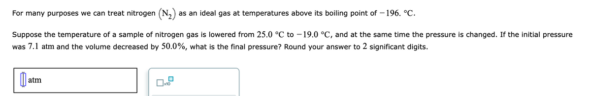 For many purposes we can treat nitrogen (N,)
as an ideal gas at temperatures above its boiling point of – 196. °C.
Suppose the temperature of a sample of nitrogen gas is lowered from 25.0 °C to – 19.0 °C, and at the same time the pressure is changed. If the initial pressure
was 7.1 atm and the volume decreased by 50.0%, what is the final pressure? Round your answer to 2 significant digits.
atm
x10
