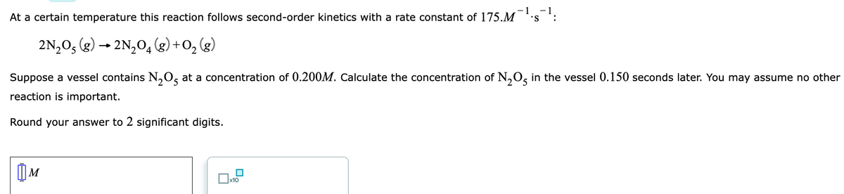 At a certain temperature this reaction follows second-order kinetics with a rate constant of 175.M
-1
'S
2N,0, (g) → 2N,0, (g) +O, (g)
Suppose a vessel contains N,O, at a concentration of 0.200M. Calculate the concentration of N,0, in the vessel 0.150 seconds later. You may assume no other
reaction is important.
Round your answer to 2 significant digits.
x10
