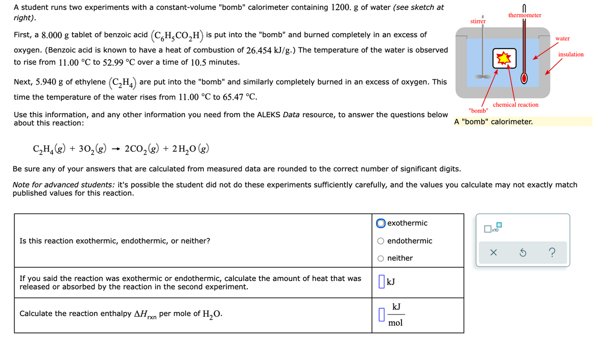 A student runs two experiments with a constant-volume "bomb" calorimeter containing 1200. g of water (see sketch at
right).
thermometer
stirrer
First, a 8.000 g tablet of benzoic acid (C,H,CO,H) is put into the "bomb" and burned completely in an excess of
water
oxygen. (Benzoic acid is known to have a heat of combustion of 26.454 kJ/g.) The temperature of the water is observed
insulation
to rise from 11.00 °C to 52.99 °C over a time of 10.5 minutes.
Next, 5.940 g of ethylene (C,H4)
are put into the "bomb" and similarly completely burned in an excess of oxygen. This
time the temperature of the water rises from 11.00 °C to 65.47 °C.
chemical reaction
"bomb"
Use this information, and any other information you need from the ALEKS Data resource, to answer the questions below
about this reaction:
A "bomb" calorimeter.
C,H,(g) + 30,(g)
→ 2Co,(g) + 2H,0 (g)
Be sure any of your answers that are calculated from measured data are rounded to the correct number of significant digits.
Note for advanced students: it's possible the student did not do these experiments sufficiently carefully, and the values you calculate may not exactly match
published values for this reaction.
exothermic
Is this reaction exothermic, endothermic, or neither?
endothermic
neither
If you said the reaction was exothermic or endothermic, calculate the amount of heat that was
released or absorbed by the reaction in the second experiment.
kJ
Calculate the reaction enthalpy AH,
per mole of H,0.
rxn
mol
