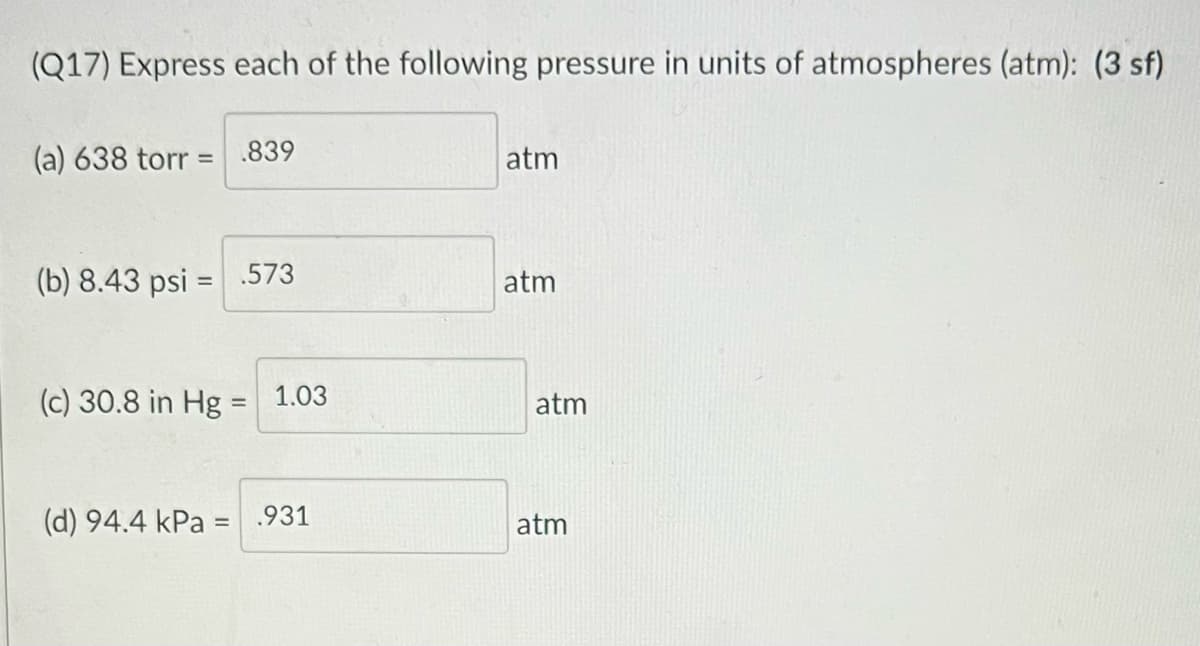 (Q17) Express each of the following pressure in units of atmospheres (atm): (3 sf)
(a) 638 torr = .839
atm
%3D
(b) 8.43 psi =.573
atm
(c) 30.8 in Hg = 1.03
atm
(d) 94.4 kPa =
.931
atm
