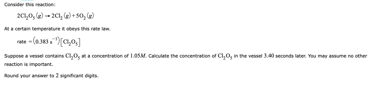 Consider this reaction:
2C1,0, (g) → 2Cl, (g) + 50, (g)
At a certain temperature it obeys this rate law.
rate = (0.383 s)[Cl,03]
S
Suppose a vessel contains Cl,0, at a concentration of 1.05M. Calculate the concentration of Cl,0, in the vessel 3.40 seconds later. You may assume no other
reaction is important.
Round your answer to 2 significant digits.
