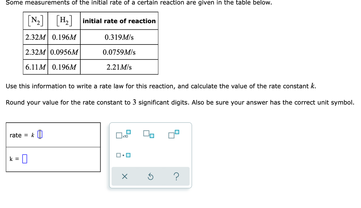 Some measurements of the initial rate of a certain reaction are given in the table below.
[N] [H]
N2 H2 initial rate of reaction
2.32M 0.196M
0.319M/s
2.32M| 0.0956M
0.0759M/s
6.11 M 0.196м
2.21M/s
Use this information to write a rate law for this reaction, and calculate the value of the rate constant k.
Round your value for the rate constant to 3 significant digits. Also be sure your answer has the correct unit symbol.
rate = k |||
x10
k =
