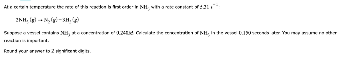 At a certain temperature the rate of this reaction is first order in NH, with a rate constant of 5.31 s ':
2NH, (g) → N, (g) +3H, (g)
Suppose a vessel contains NH, at a concentration of 0.240M. Calculate the concentration of NH, in the vessel 0.150 seconds later. You may assume no other
reaction is important.
Round your answer to 2 significant digits.
