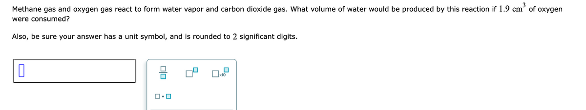 Methane gas and oxygen gas react to form water vapor and carbon dioxide gas. What volume of water would be produced by this reaction if 1.9 cm
of oxygen
were consumed?
Also, be sure your answer has a unit symbol, and is rounded to 2 significant digits.
