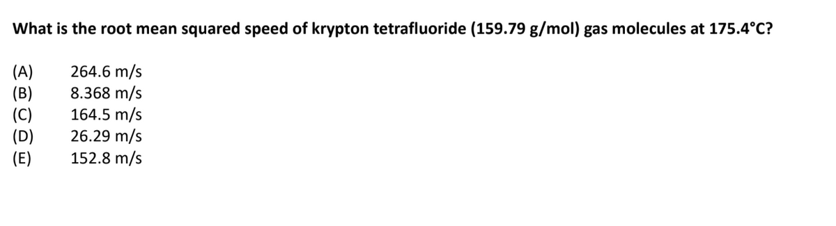 What is the root mean squared speed of krypton tetrafluoride (159.79 g/mol) gas molecules at 175.4°C?
264.6 m/s
8.368 m/s
164.5 m/s
26.29 m/s
152.8 m/s
(A)
(C)
(D)
(E)
