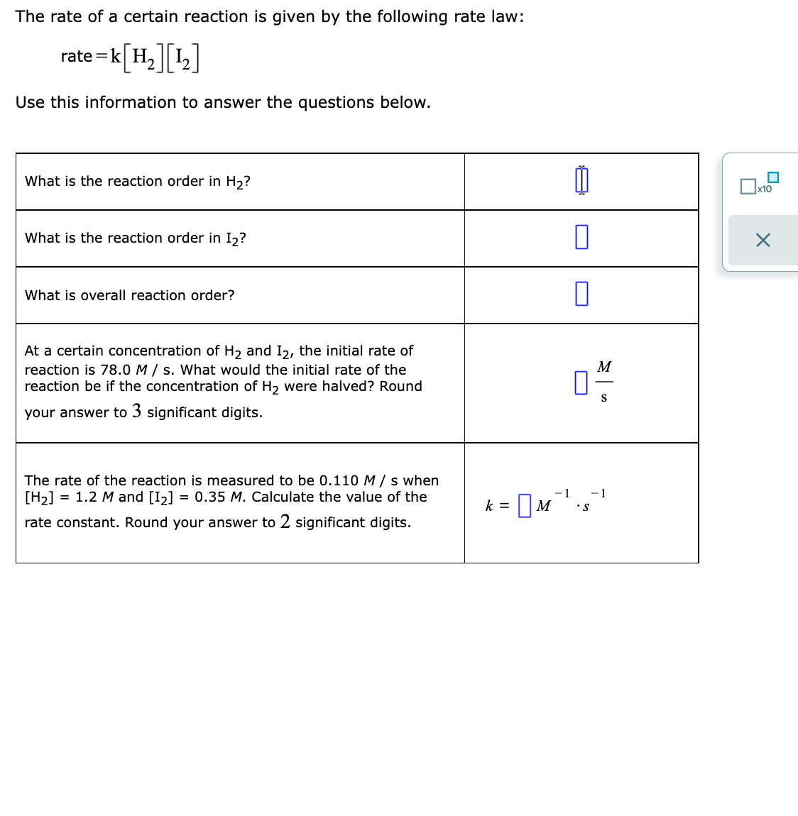 The rate of a certain reaction is given by the following rate law:
rate =k[H,]L]
rate =k| H.
Use this information to answer the questions below.
What is the reaction order in H2?
x10
What is the reaction order in I2?
What is overall reaction order?
At a certain concentration of H2 and I2, the initial rate of
reaction is 78.0 M / s. What would the initial rate of the
reaction be if the concentration of H2 were halved? Round
M
S
your answer to 3 significant digits.
The rate of the reaction is measured to be 0.110 M / s when
[H2] = 1.2 M and [I2]
= 0.35 M. Calculate the value of the
= |M,
-1
- 1
•s
k =
rate constant. Round your answer to 2 significant digits.
