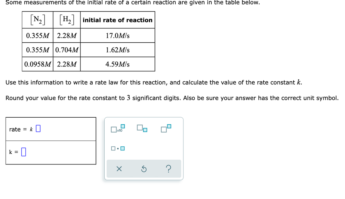 Some measurements of the initial rate of a certain reaction are given in the table below.
[N:]
H2 initial rate of reaction
0.355M
2.28M
17.0M/s
0.355M 0.704M
1.62M/s
0.0958M 2.28M
4.59M/s
Use this information to write a rate law for this reaction, and calculate the value of the rate constant k.
Round your value for the rate constant to 3 significant digits. Also be sure your answer has the correct unit symbol.
rate = k||
x10
k =
