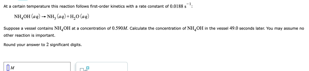 At a certain temperature this reaction follows first-order kinetics with a rate constant of 0.0188 s
NH,OH (aq) → NH, (aq)+H,0 (aq)
Suppose a vessel contains NH,OH at a concentration of 0.590M. Calculate the concentration of NH,OH in the vessel 49.0 seconds later. You may assume no
other reaction is important.
Round your answer to 2 significant digits.
