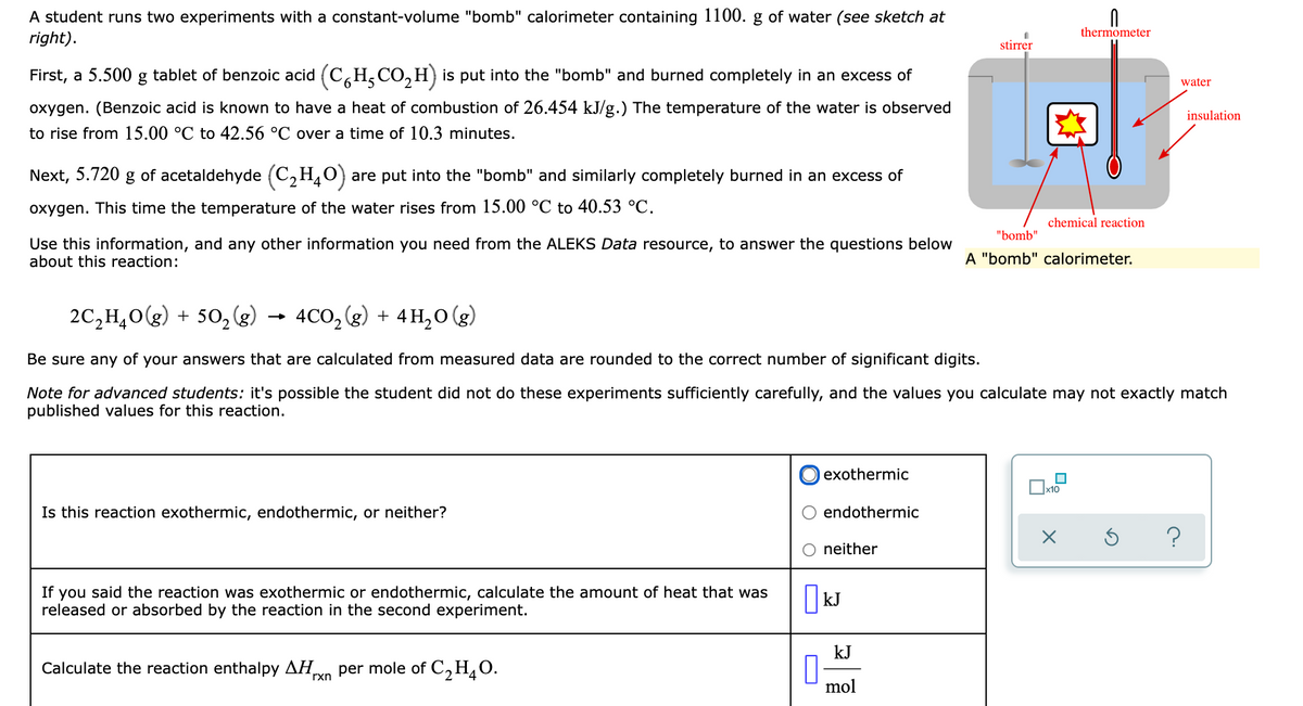 A student runs two experiments with a constant-volume "bomb" calorimeter containing 1100. g of water (see sketch at
right).
thermometer
stirrer
First, a 5.500 g tablet of benzoic acid (C,H,CO, H) is put into the "bomb" and burned completely in an excess of
water
oxygen. (Benzoic acid is known to have a heat of combustion of 26.454 kJ/g.) The temperature of the water is observed
insulation
to rise from 15.00 °C to 42.56 °C over a time of 10.3 minutes.
Next, 5.720 g of acetaldehyde (C2H,O}
are put into the "bomb" and similarly completely burned in an excess of
oxygen. This time the temperature of the water rises from 15.00 °C to 40.53 °C.
chemical reaction
"bomb"
Use this information, and any other information you need from the ALEKS Data resource, to answer the questions below
about this reaction:
A "bomb" calorimeter.
2C,H,0(g) + 50, (g)
4CO, (g) + 4H,0 (g)
Be sure any of your answers that are calculated from measured data are rounded to the correct number of significant digits.
Note for advanced students: it's possible the student did not do these experiments sufficiently carefully, and the values you calculate may not exactly match
published values for this reaction.
exothermic
Is this reaction exothermic, endothermic, or neither?
endothermic
neither
If you said the reaction was exothermic or endothermic, calculate the amount of heat that was
released or absorbed by the reaction in the second experiment.
|kJ
kJ
Calculate the reaction enthalpy AH
rxn
per mole of C2H¸0.
mol
