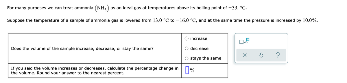 For many purposes we can treat ammonia (NH, )
as an ideal gas at temperatures above its boiling point of -33. °C.
Suppose the temperature of a sample of ammonia gas is lowered from 13.0 °C to –16.0 °C, and at the same time the pressure is increased by 10.0%.
increase
x10
Does the volume of the sample increase, decrease, or stay the same?
decrease
?
stays the same
If you said the volume increases or decreases, calculate the percentage change in %
the volume. Round your answer to the nearest percent.
