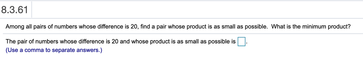 8.3.61
Among all pairs of numbers whose difference is 20, find a pair whose product is as small as possible. What is the minimum product?
The pair of numbers whose difference is 20 and whose product is as small as possible is
(Use a comma to separate answers.)
