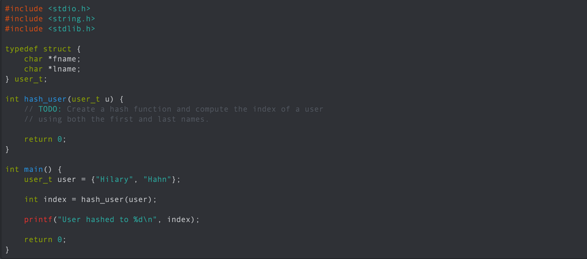 #include <stdio.h>
#include <string.h>
#include <stdlib.h>
typedef struct {
char *fname;
char *lname;
} user_t;
int hash_user (user_t u) {
// TODO: Create a hash function and compute the index of a user
// using both the first and last names.
return 0;
}
int main() {
user_t user = {"Hilary", "Hahn"};
int index = hash_user(user);
printf("User hashed to %d\n", index);
return 0;
}
