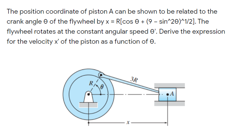 The position coordinate of piston A can be shown to be related to the
crank angle e of the flywheel by x = R[cos e + (9 - sin^20)^1/2]. The
flywheel rotates at the constant angular speed O'. Derive the expression
for the velocity x' of the piston as a function of 0.
3R
•A
X –
