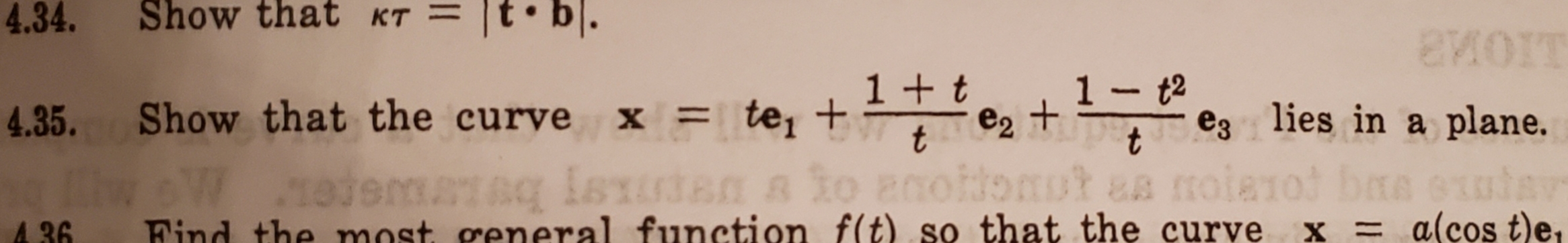 4.34
Show that KT
1 - t2
+ t
4.35. Show that the curve
x =te, +
e3 lies in a plane.
t
11
o anoldo ut
moia1ot baa enia
wW ejermas en
Find the most general function f(t) so that the curve
&B
aq isx
= alcos t)e,
X
A 36
