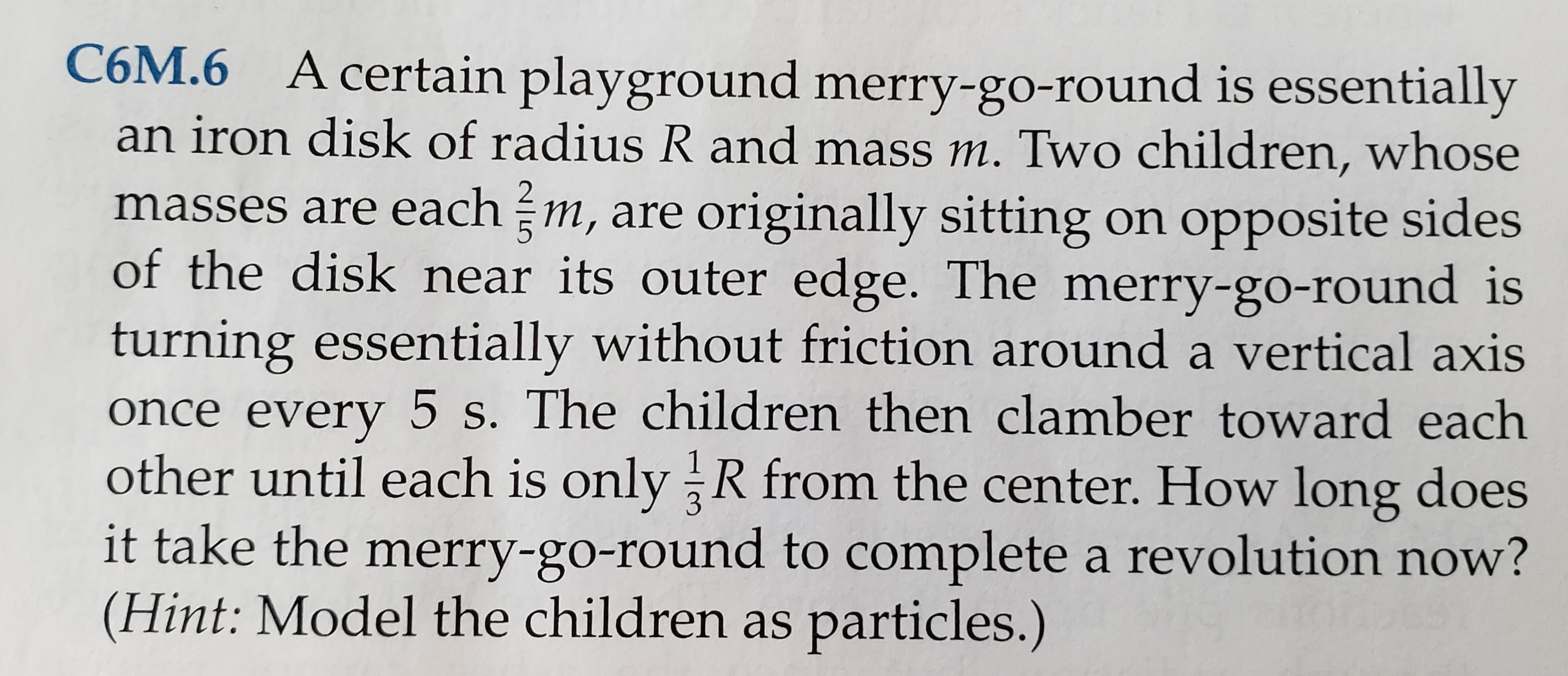 C6M.6 A certain playground merry-go-round is essentially
an iron disk of radius R and mass m. Two children, whose
masses are each m, are originally sitting on opposite sides
of the disk near its outer edge. The merry-go-round is
turning essentially without friction around a vertical axis
once every 5 s. The children then clamber toward each
other until each is only R from the center. How long does
it take the merry-go-round to complete a revolution now?
(Hint: Model the children as particles.)
