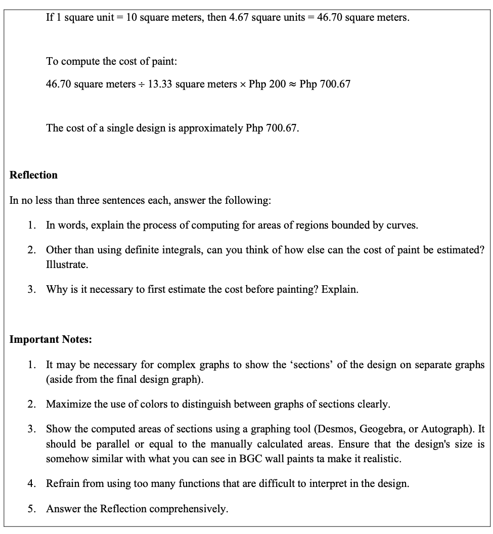 If 1 square unit = 10 square meters, then 4.67 square units = 46.70 square meters.
To compute the cost of paint:
46.70 square meters + 13.33 square meters × Php 200 z Php 700.67
The cost of a single design is approximately Php 700.67.
Reflection
In no less than three sentences each, answer the following:
1. In words, explain the process of computing for areas of regions bounded by curves.
2. Other than using definite integrals, can you think of how else can the cost of paint be estimated?
Illustrate.
3. Why is it necessary to first estimate the cost before painting? Explain.
Important Notes:
1. It may be necessary for complex graphs to show the 'sections' of the design on separate graphs
(aside from the final design graph).
2. Maximize the use of colors to distinguish between graphs of sections clearly.
3. Show the computed areas of sections using a graphing tool (Desmos, Geogebra, or Autograph). It
should be parallel or equal to the manually calculated areas. Ensure that the design's size is
somehow similar with what you can see in BGC wall paints ta make it realistic.
4. Refrain from using too many functions that are difficult to interpret in the design.
5. Answer the Reflection comprehensively.
