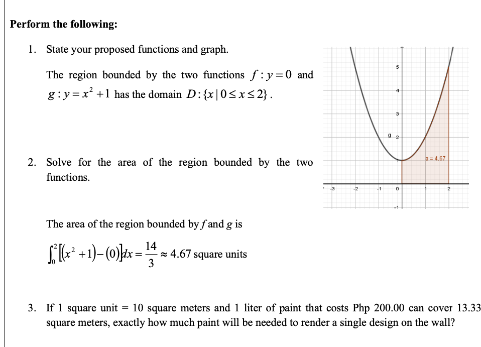 Perform the following:
1. State your proposed functions and graph.
The region bounded by the two functions f: y=0 and
g:y=x +1 has the domain D:{x|0<x<2} .
4
a = 4.67
2. Solve for the area of the region bounded by the two
functions.
-3
-2
-1
1
The area of the region bounded by f and g is
14
z 4.67 square units
3
+
=
3. If 1 square unit = 10 square meters and 1 liter of paint that costs Php 200.00 can cover 13.33
square meters, exactly how much paint will be needed to render a single design on the wall?
