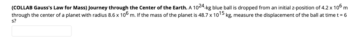 (COLLAB Gauss's Law for Mass) Journey through the Center of the Earth. A 1024-kg blue ball is dropped from an initial z-position of 4.2 x 10° m
through the center of a planet with radius 8.6 x 10° m. If the mass of the planet is 48.7 x 1015 kg, measure the displacement of the ball at time t = 6
s?
