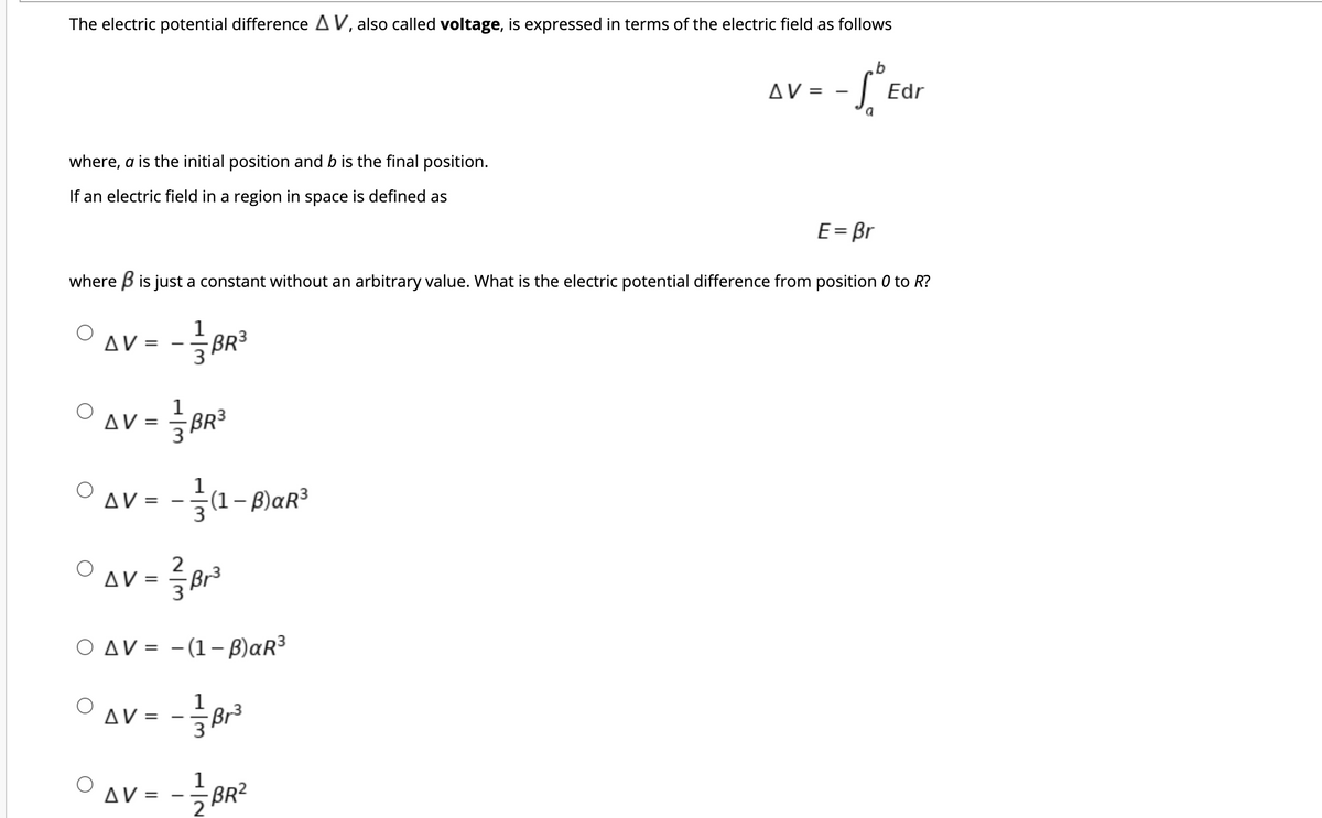 The electric potential difference AV, also called voltage, is expressed in terms of the electric field as follows
AV =
| Edr
a
where, a is the initial position and b is the final position.
If an electric field in a region in space is defined as
E= Br
where B is just a constant without an arbitrary value. What is the electric potential difference from position 0 to R?
1
AV =
BR3
3
1
AV =
BR3
AV =
1
(1– B)aR³
2
AV =
Br3
O AV = -(1-B)aR³
1
AV =
Br3
1
AV =
BR2
